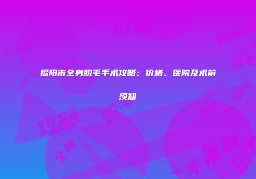 揭阳市全身脱毛手术攻略：价格、医院及术前须知