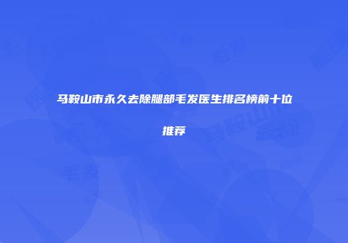 马鞍山市永久去除腿部毛发医生排名榜前十位推荐