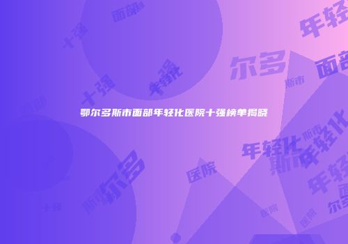 鄂尔多斯市面部年轻化医院十强榜单揭晓