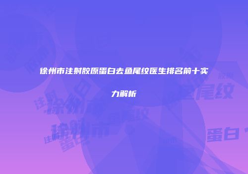 徐州市注射胶原蛋白去鱼尾纹医生排名前十实力解析