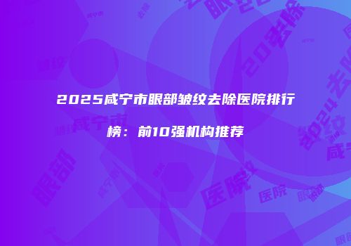 2025咸宁市眼部皱纹去除医院排行榜：前10强机构推荐