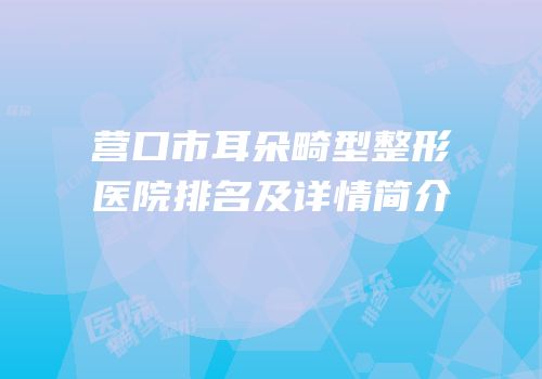 营口市耳朵畸型整形医院排名及详情简介