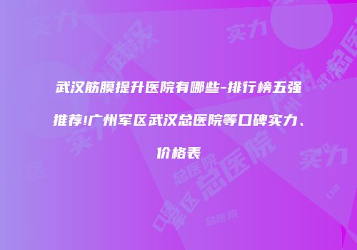 武汉筋膜提升医院有哪些-排行榜五强推荐!广州军区武汉总医院等口碑实力、价格表