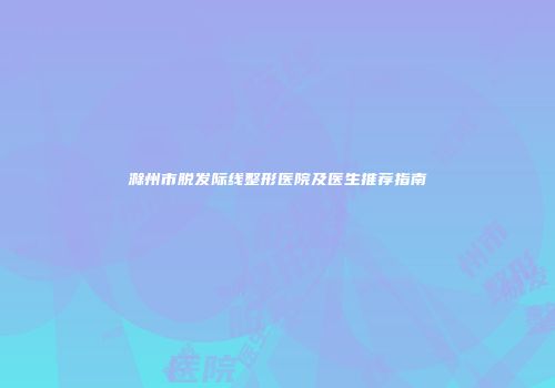 滁州市脱发际线整形医院及医生推荐指南