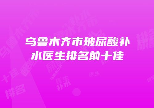 乌鲁木齐市玻尿酸补水医生排名前十佳