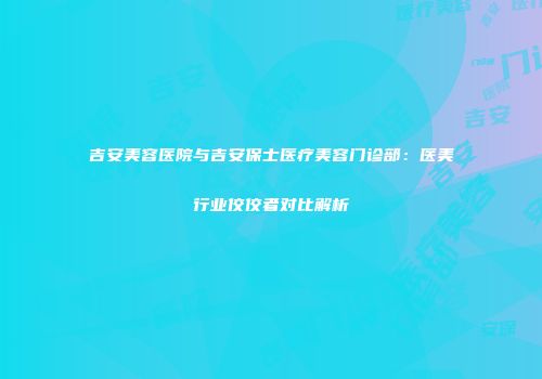 吉安美容医院与吉安保士医疗美容门诊部：医美行业佼佼者对比解析