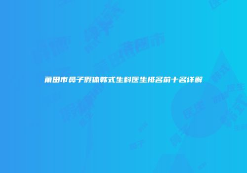 莆田市鼻子假体韩式生科医生排名前十名详解