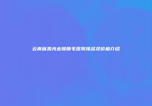 云南省激光去除腋毛医院排名及价格介绍