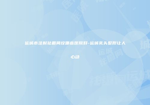 运城市注射祛眉间纹哪些医院好-运城乳头整形让人心动