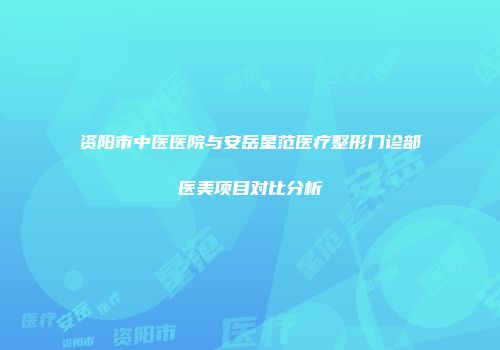 资阳市中医医院与安岳星范医疗整形门诊部医美项目对比分析