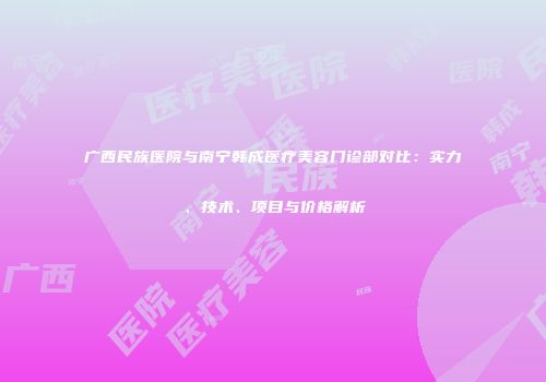 广西民族医院与南宁韩成医疗美容门诊部对比：实力、技术、项目与价格解析
