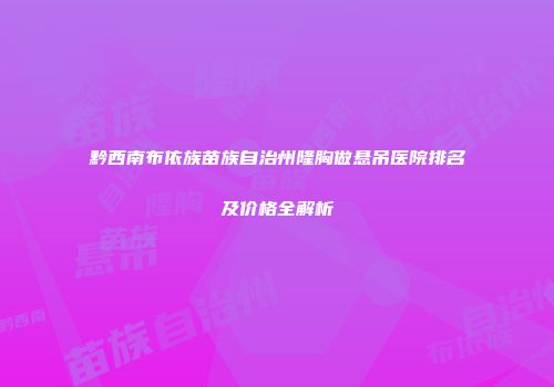黔西南布依族苗族自治州隆胸做悬吊医院排名及价格全解析