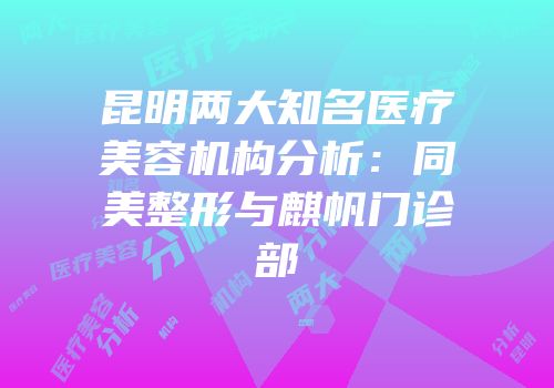 昆明两大知名医疗美容机构分析：同美整形与麒帆门诊部