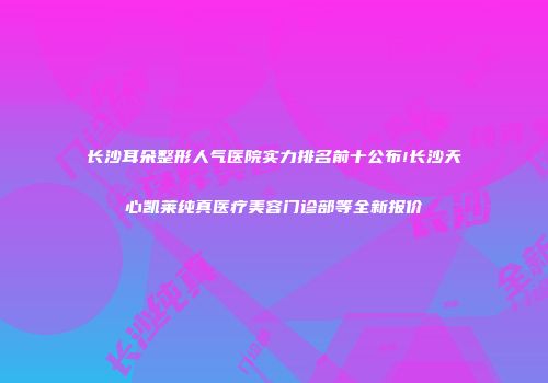 长沙耳朵整形人气医院实力排名前十公布!长沙天心凯莱纯真医疗美容门诊部等全新报价