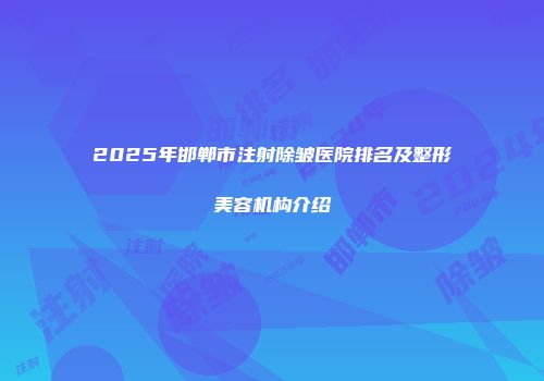 2025年邯郸市注射除皱医院排名及整形美容机构介绍