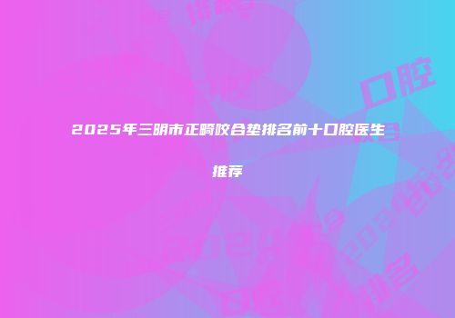 2025年三明市正畸咬合垫排名前十口腔医生推荐