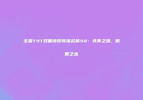 全国TST双眼皮医院排名前50：寻美之路，明智之选