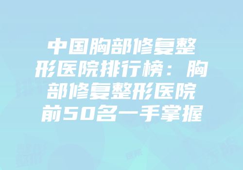 中国胸部修复整形医院排行榜：胸部修复整形医院前50名一手掌握
