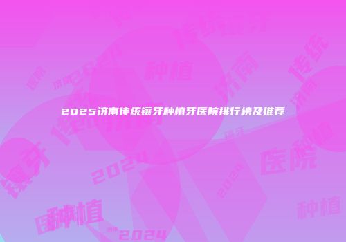 2025济南传统镶牙种植牙医院排行榜及推荐