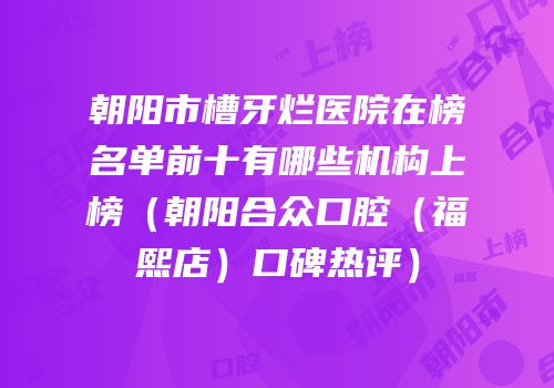 朝阳市槽牙烂医院在榜名单前十有哪些机构上榜（朝阳合众口腔（福熙店）口碑热评）