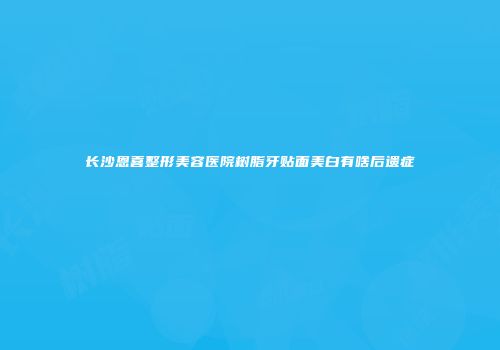 长沙恩喜整形美容医院树脂牙贴面美白有啥后遗症