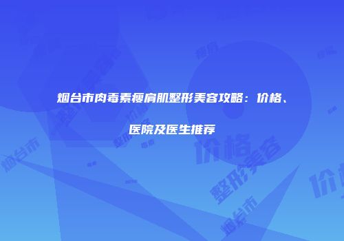 烟台市肉毒素瘦肩肌整形美容攻略：价格、医院及医生推荐