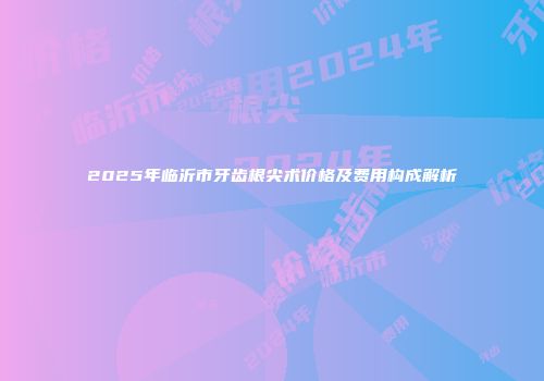 2025年临沂市牙齿根尖术价格及费用构成解析