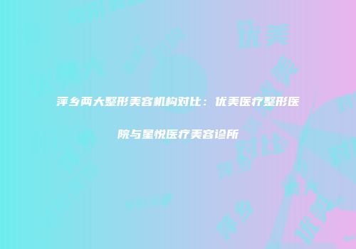 萍乡两大整形美容机构对比：优美医疗整形医院与星悦医疗美容诊所