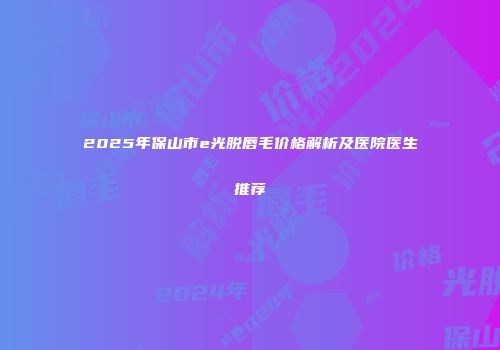 2025年保山市e光脱唇毛价格解析及医院医生推荐