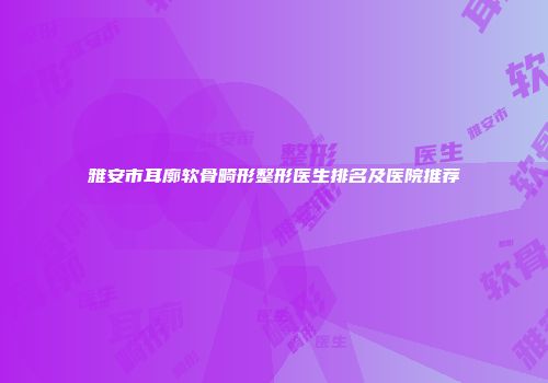 雅安市耳廓软骨畸形整形医生排名及医院推荐