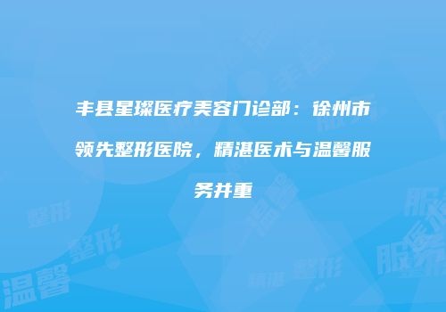 丰县星璨医疗美容门诊部：徐州市领先整形医院，精湛医术与温馨服务并重