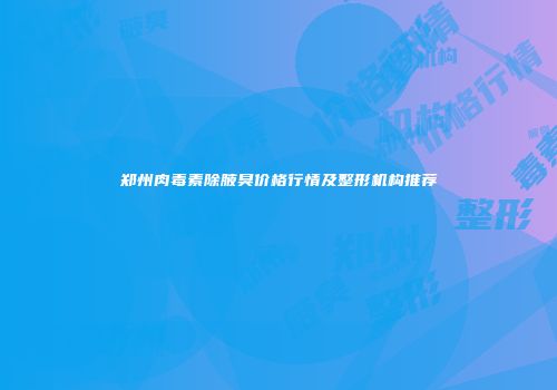 郑州肉毒素除腋臭价格行情及整形机构推荐