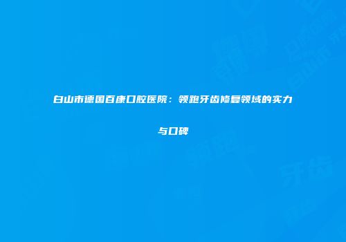 白山市德国百康口腔医院：领跑牙齿修复领域的实力与口碑