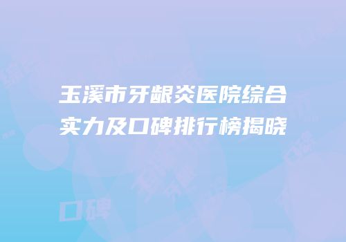 玉溪市牙龈炎医院综合实力及口碑排行榜揭晓