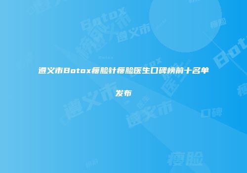 遵义市Botox瘦脸针瘦脸医生口碑榜前十名单发布