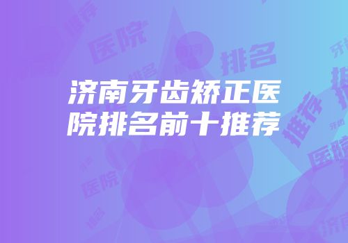 济南牙齿矫正医院排名前十推荐