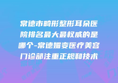 常德市畸形整形耳朵医院排名最大最权威的是哪个-常德媚变医疗美容门诊部注重正规和技术