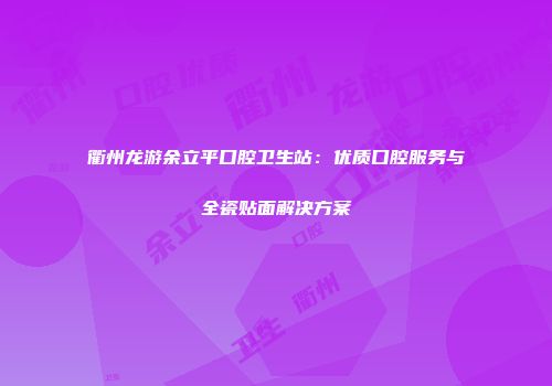 衢州龙游余立平口腔卫生站：优质口腔服务与全瓷贴面解决方案