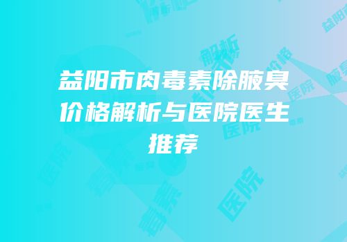 益阳市肉毒素除腋臭价格解析与医院医生推荐