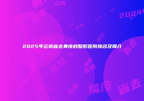 2025年云南省去黄皮秒整形医院排名及简介