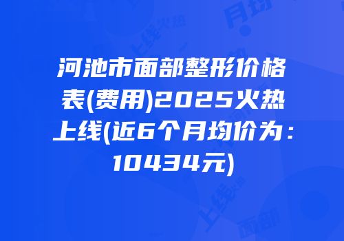 河池市面部整形价格表(费用)2025火热上线(近6个月均价为：10434元)