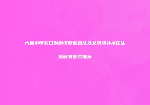 六盘水市裂口创缘切除缝合法处女膜修补术医生排名与医院推荐