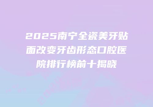 2025南宁全瓷美牙贴面改变牙齿形态口腔医院排行榜前十揭晓