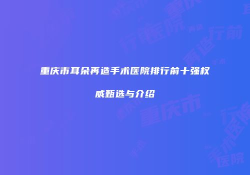 重庆市耳朵再造手术医院排行前十强权威甄选与介绍