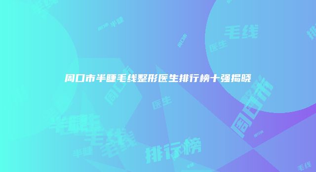 周口市半睫毛线整形医生排行榜十强揭晓