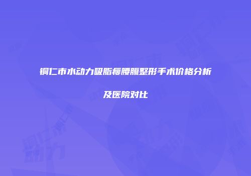 铜仁市水动力吸脂瘦腰腹整形手术价格分析及医院对比
