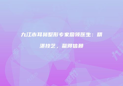 九江市耳鼻整形专家詹领医生：精湛技艺，赢得信赖