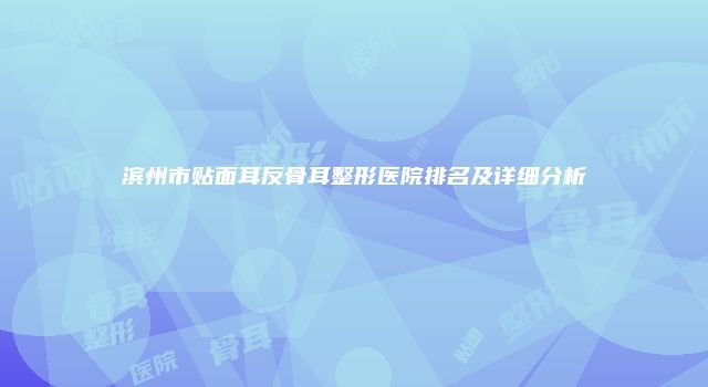 滨州市贴面耳反骨耳整形医院排名及详细分析