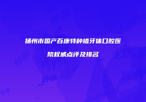 扬州市国产百康特种植牙体口腔医院权威点评及排名
