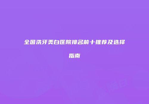 全国洗牙美白医院排名前十推荐及选择指南